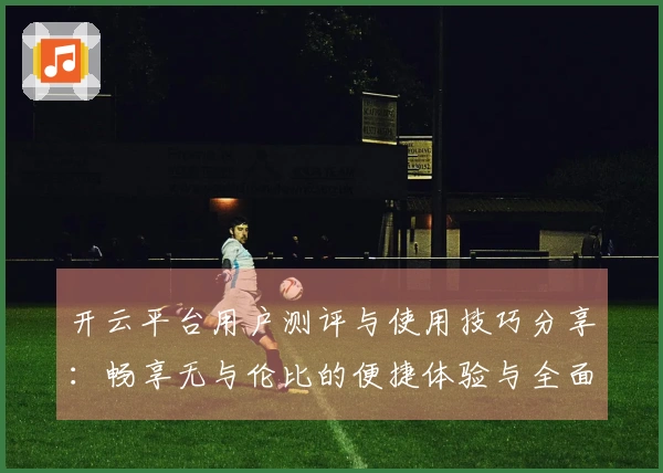 开云平台用户测评与使用技巧分享:畅享无与伦比的便捷体验与全面功能介绍