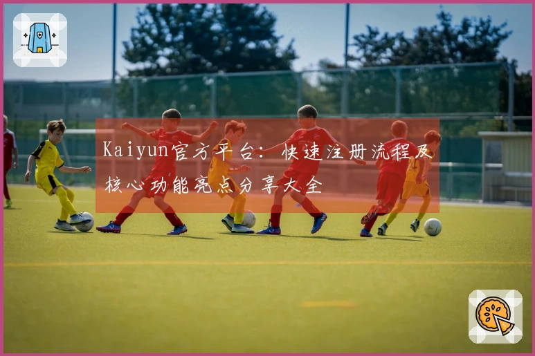 Kaiyun官方平台：快速注册流程及核心功能亮点分享大全